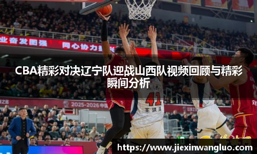 CBA精彩对决辽宁队迎战山西队视频回顾与精彩瞬间分析